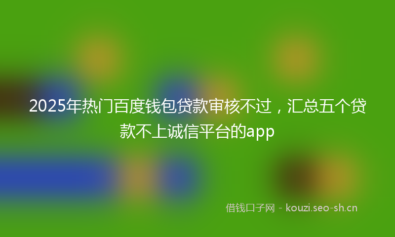 2025年热门百度钱包贷款审核不过，汇总五个贷款不上诚信平台的app