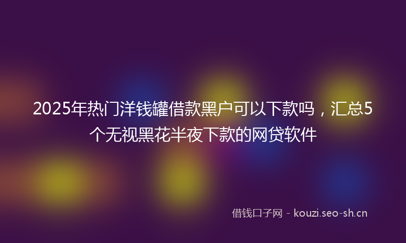 2025年热门洋钱罐借款黑户可以下款吗，汇总5个无视黑花半夜下款的网贷软件