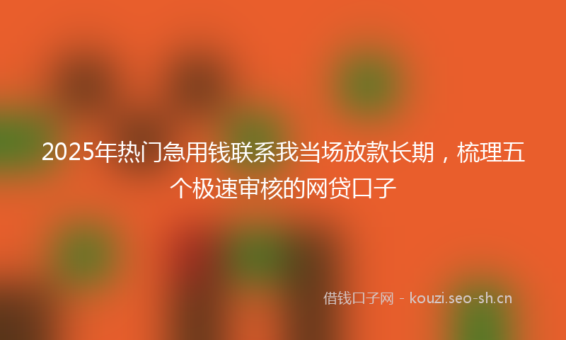 2025年热门急用钱联系我当场放款长期，梳理五个极速审核的网贷口子