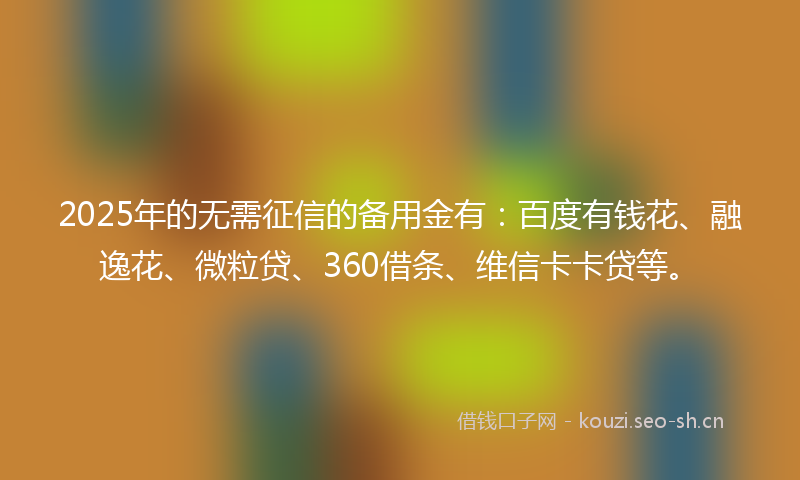 2025年的无需征信的备用金有：百度有钱花、融逸花、微粒贷、360借条、维信卡卡贷等。