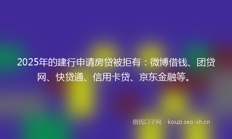 2025年的建行申请房贷被拒有：微博借钱、团贷网、快贷通、信用卡贷、京东金融等。