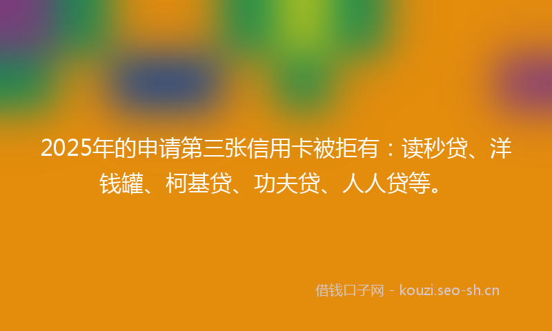2025年的申请第三张信用卡被拒有：读秒贷、洋钱罐、柯基贷、功夫贷、人人贷等。