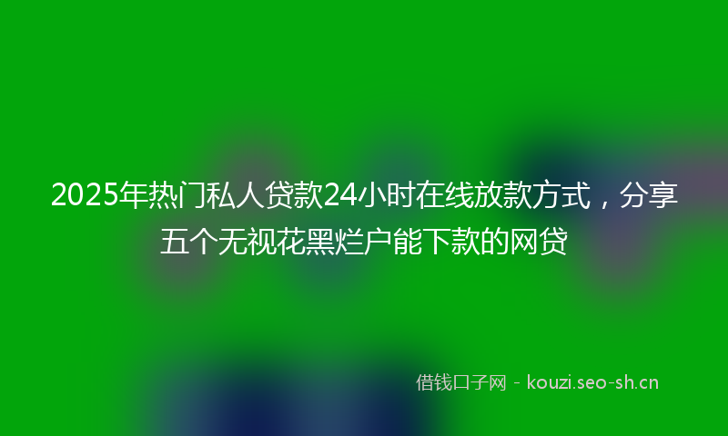 2025年热门私人贷款24小时在线放款方式，分享五个无视花黑烂户能下款的网贷