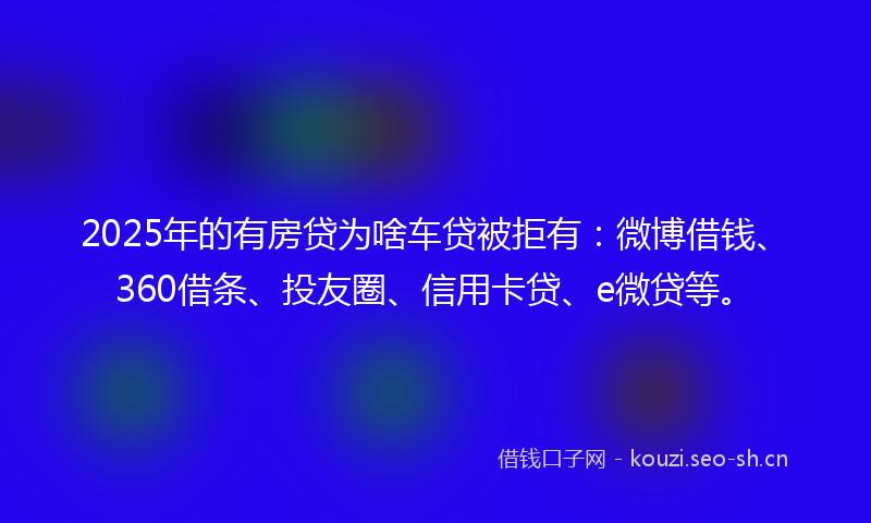 2025年的有房贷为啥车贷被拒有:微博借钱、360借条、投友圈、信用卡贷、e微贷等。