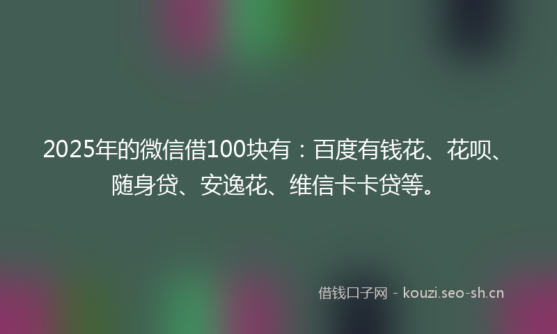 2025年的微信借100块有：百度有钱花、花呗、随身贷、安逸花、维信卡卡贷等。