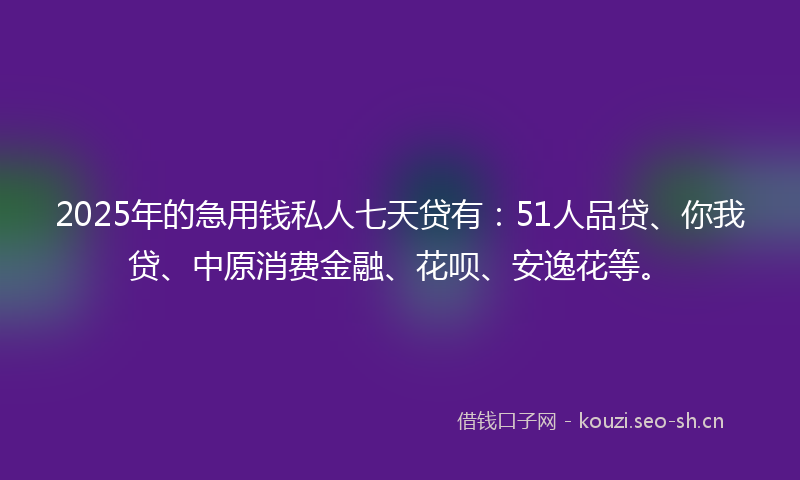 2025年的急用钱私人七天贷有：51人品贷、你我贷、中原消费金融、花呗、安逸花等。