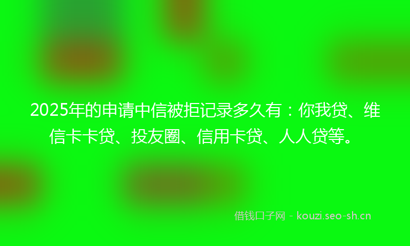 2025年的申请中信被拒记录多久有：你我贷、维信卡卡贷、投友圈、信用卡贷、人人贷等。