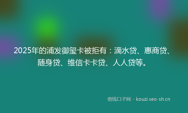2025年的浦发御玺卡被拒有：滴水贷、惠商贷、随身贷、维信卡卡贷、人人贷等。