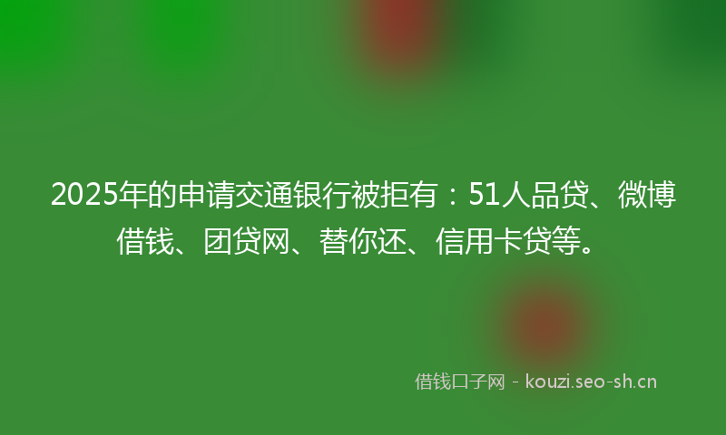 2025年的申请交通银行被拒有:51人品贷、微博借钱、团贷网、替你还、信用卡贷等。