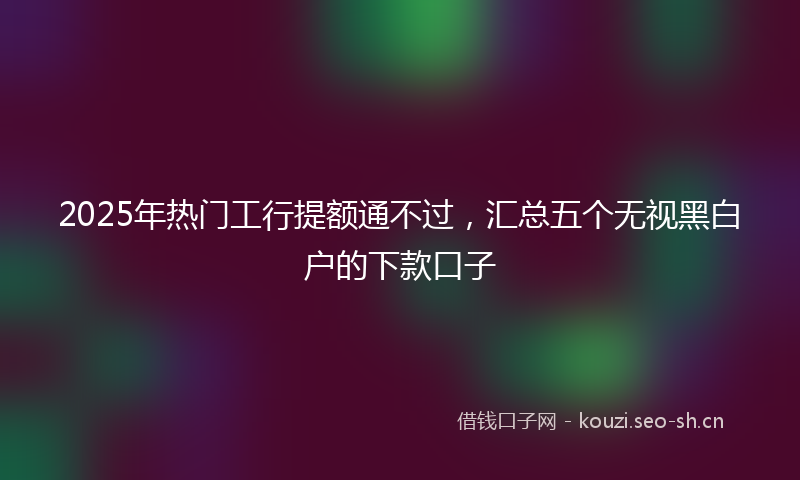 2025年热门工行提额通不过，汇总五个无视黑白户的下款口子