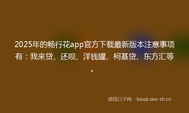 2025年的畅行花app官方下载最新版本注意事项有：我来贷、还呗、洋钱罐、柯基贷、东方汇等。