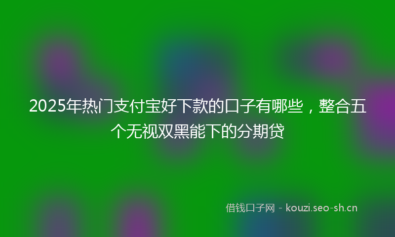 2025年热门支付宝好下款的口子有哪些，整合五个无视双黑能下的分期贷