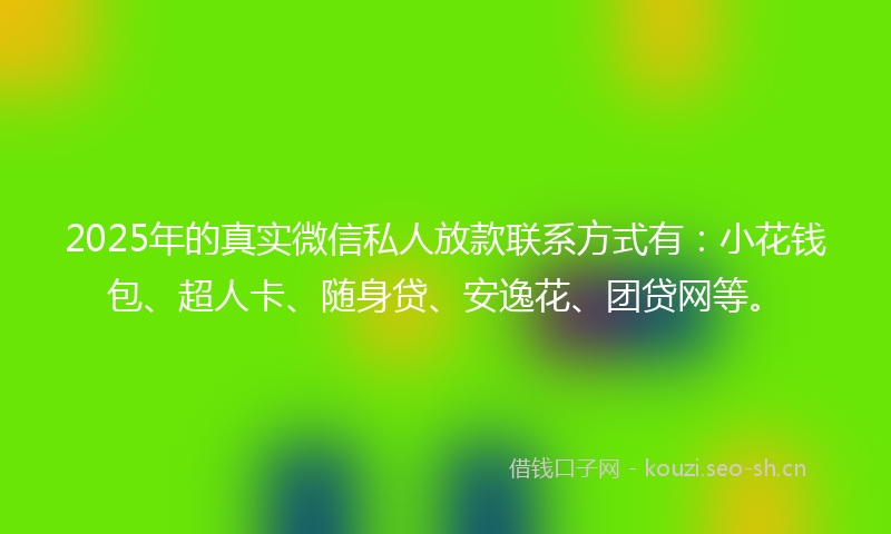 2025年的真实微信私人放款联系方式有：小花钱包、超人卡、随身贷、安逸花、团贷网等。