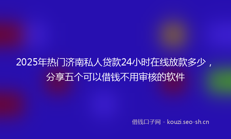 2025年热门济南私人贷款24小时在线放款多少，分享五个可以借钱不用审核的软件