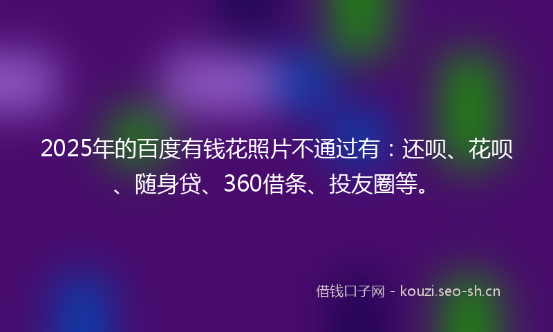 2025年的百度有钱花照片不通过有：还呗、花呗、随身贷、360借条、投友圈等。