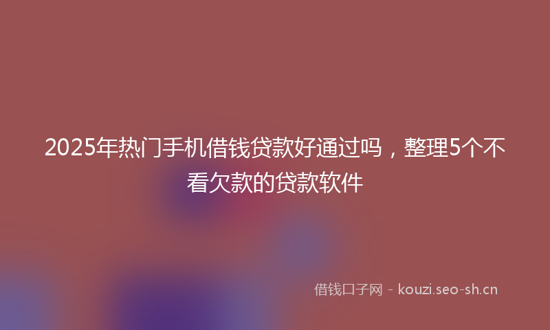 2025年热门手机借钱贷款好通过吗，整理5个不看欠款的贷款软件