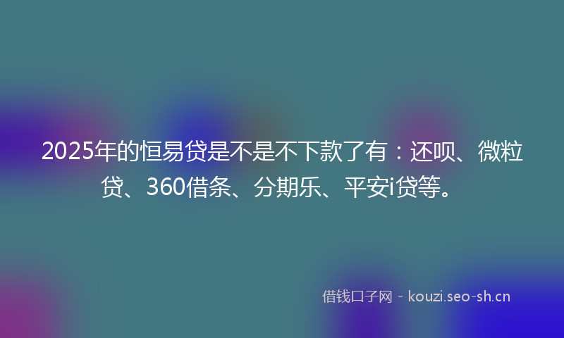 2025年的恒易贷是不是不下款了有：还呗、微粒贷、360借条、分期乐、平安i贷等。