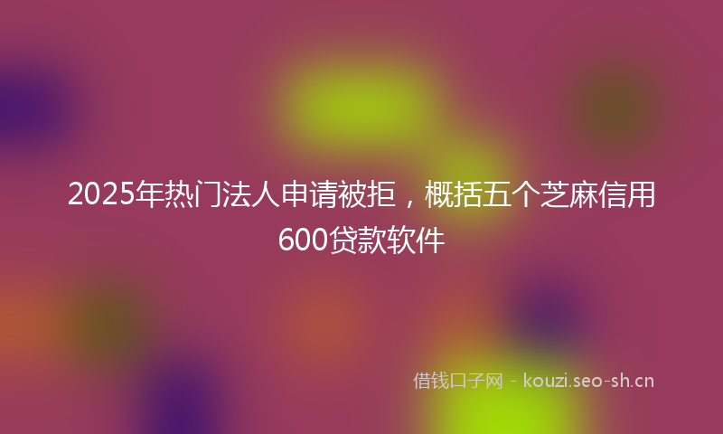 2025年热门法人申请被拒，概括五个芝麻信用600贷款软件