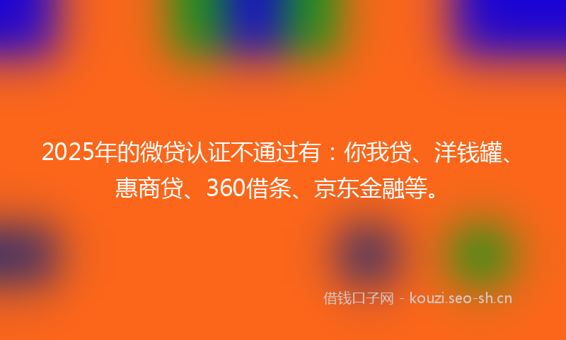 2025年的微贷认证不通过有：你我贷、洋钱罐、惠商贷、360借条、京东金融等。