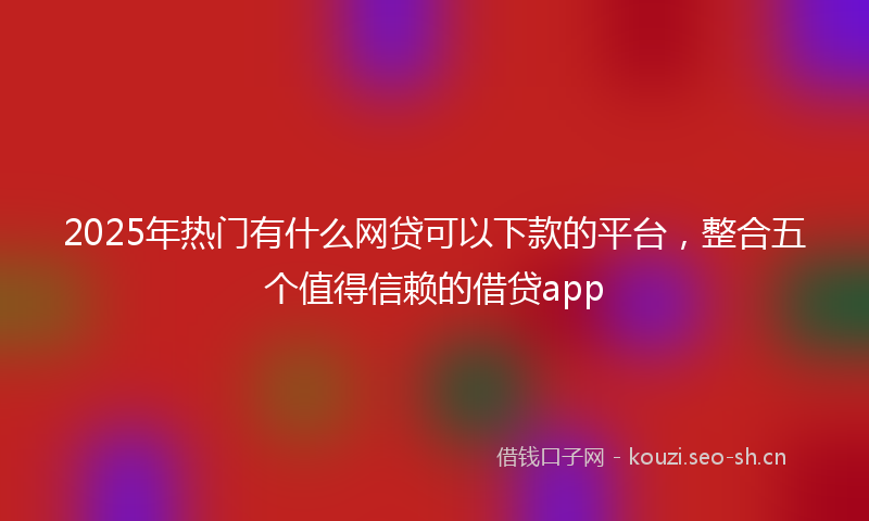 2025年热门有什么网贷可以下款的平台，整合五个值得信赖的借贷app