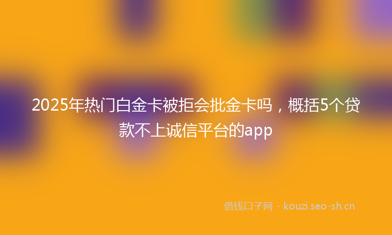 2025年热门白金卡被拒会批金卡吗，概括5个贷款不上诚信平台的app