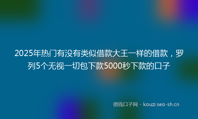 2025年热门有没有类似借款大王一样的借款，罗列5个无视一切包下款5000秒下款的口子