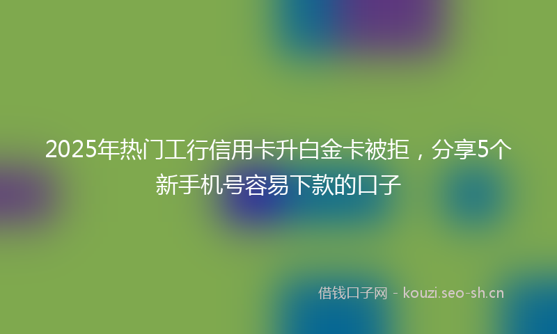 2025年热门工行信用卡升白金卡被拒，分享5个新手机号容易下款的口子