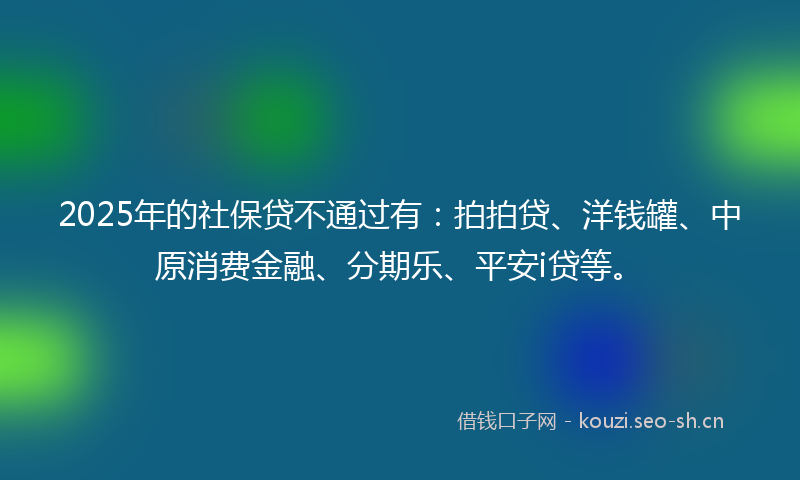 2025年的社保贷不通过有：拍拍贷、洋钱罐、中原消费金融、分期乐、平安i贷等。