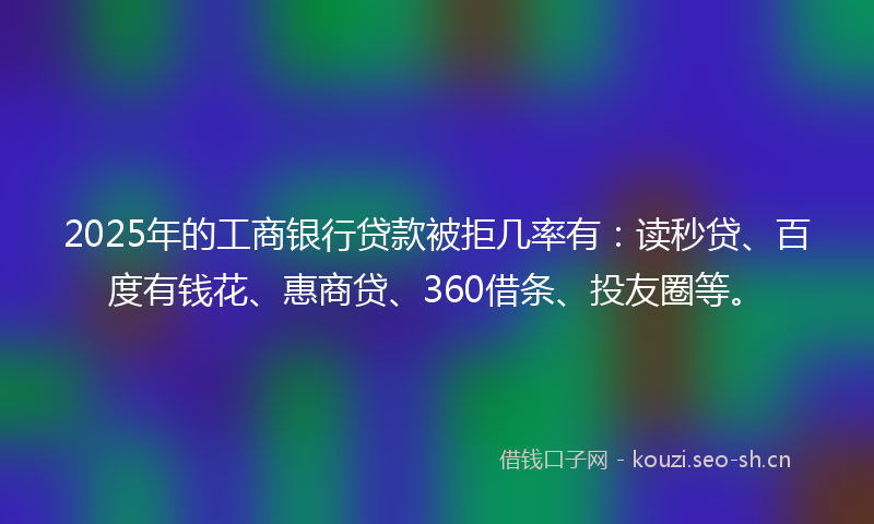 2025年的工商银行贷款被拒几率有：读秒贷、百度有钱花、惠商贷、360借条、投友圈等。