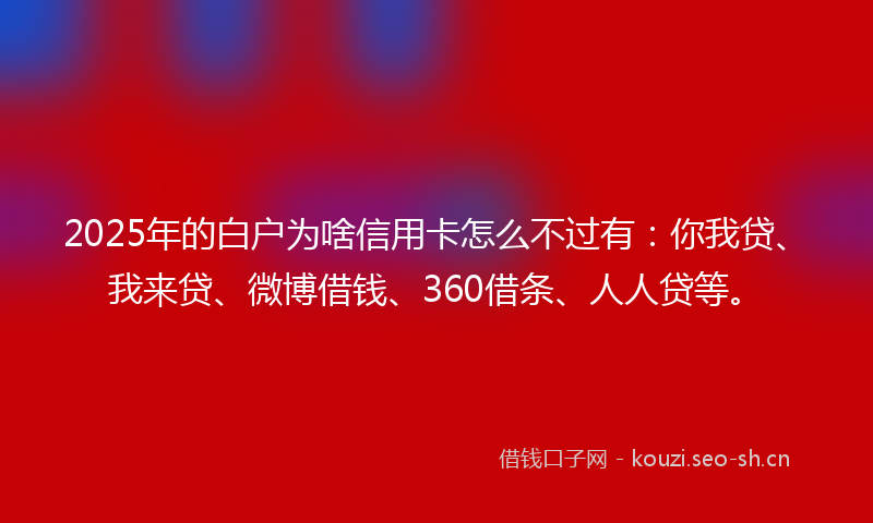2025年的白户为啥信用卡怎么不过有：你我贷、我来贷、微博借钱、360借条、人人贷等。
