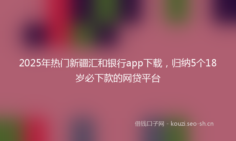 2025年热门新疆汇和银行app下载，归纳5个18岁必下款的网贷平台