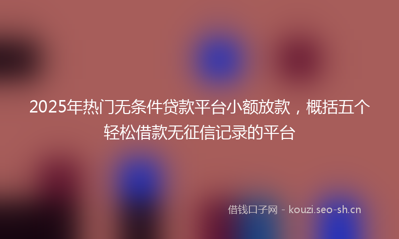 2025年热门无条件贷款平台小额放款，概括五个轻松借款无征信记录的平台