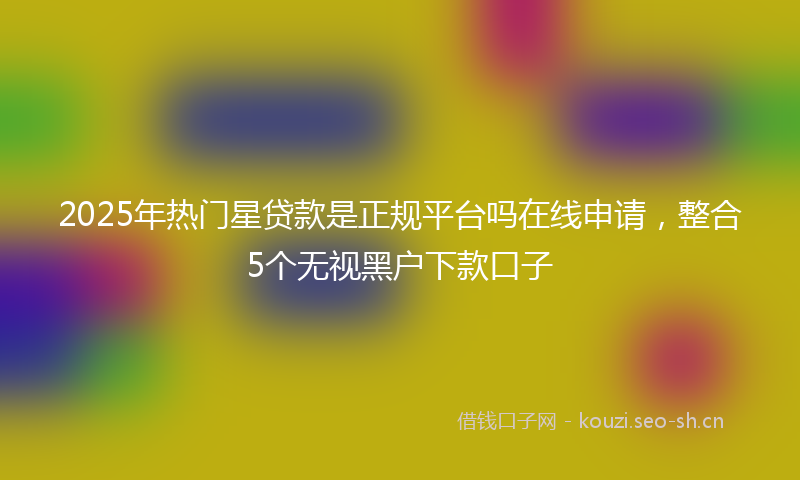 2025年热门星贷款是正规平台吗在线申请,整合5个无视黑户下款口子
