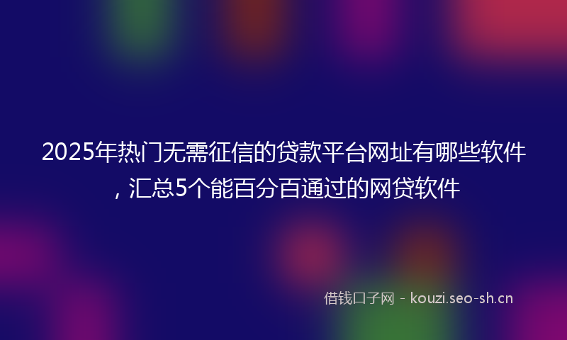 2025年热门无需征信的贷款平台网址有哪些软件，汇总5个能百分百通过的网贷软件
