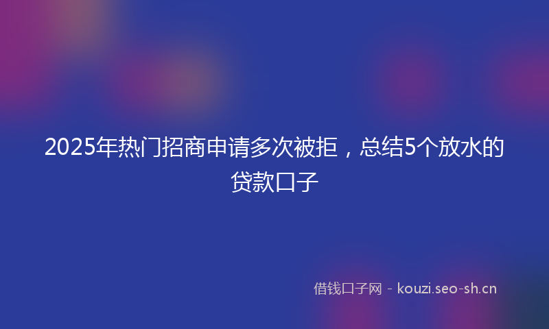2025年热门招商申请多次被拒，总结5个放水的贷款口子