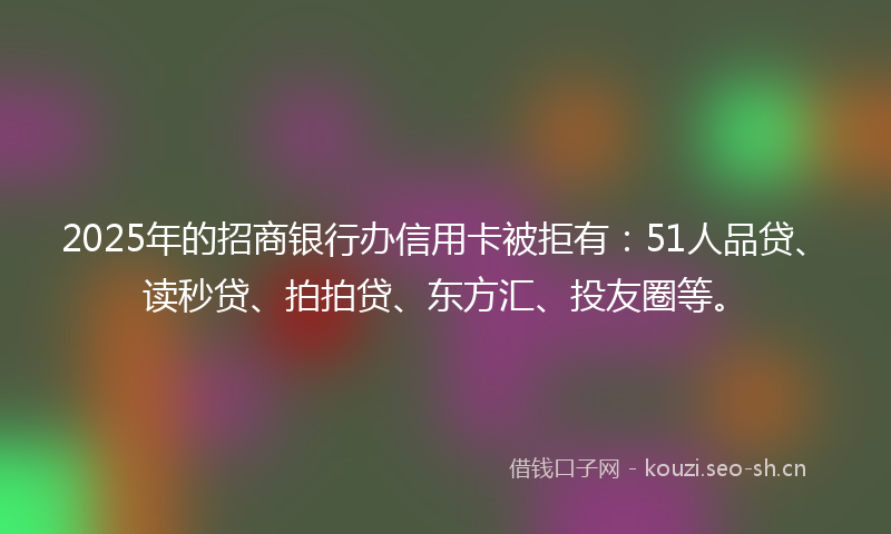 2025年的招商银行办信用卡被拒有：51人品贷、读秒贷、拍拍贷、东方汇、投友圈等。