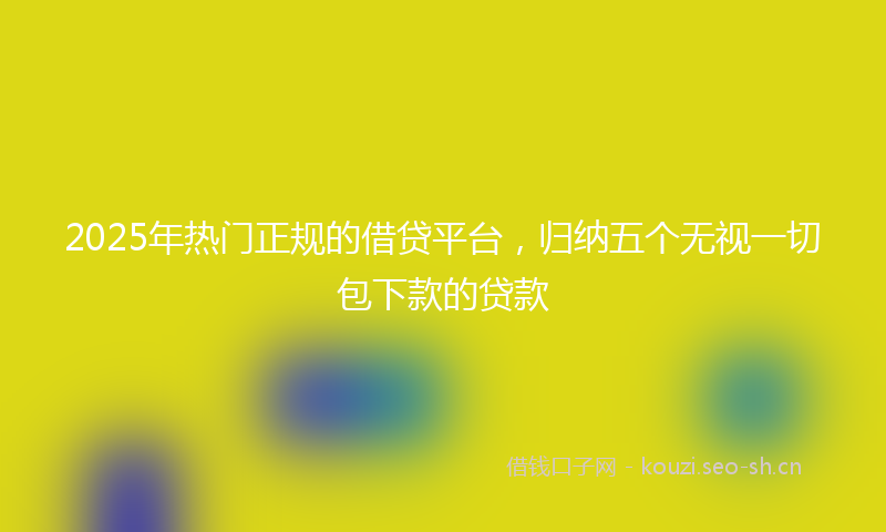 2025年热门正规的借贷平台，归纳五个无视一切包下款的贷款