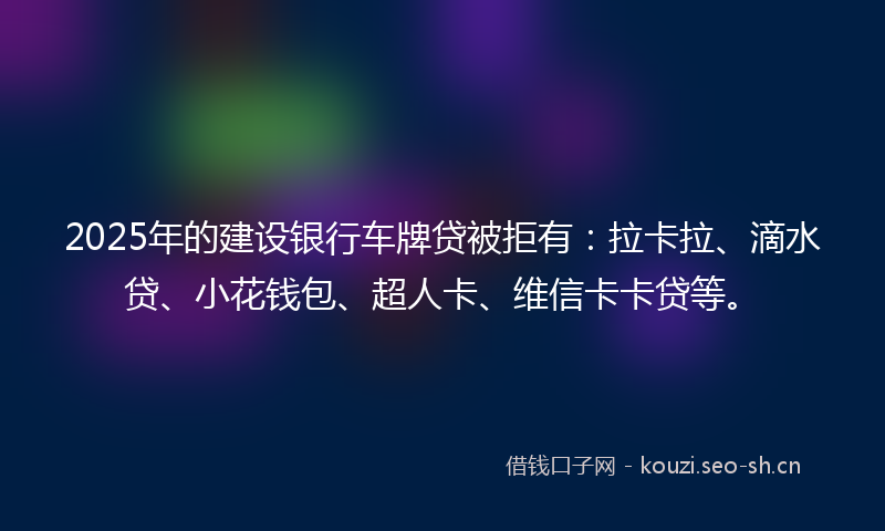 2025年的建设银行车牌贷被拒有：拉卡拉、滴水贷、小花钱包、超人卡、维信卡卡贷等。