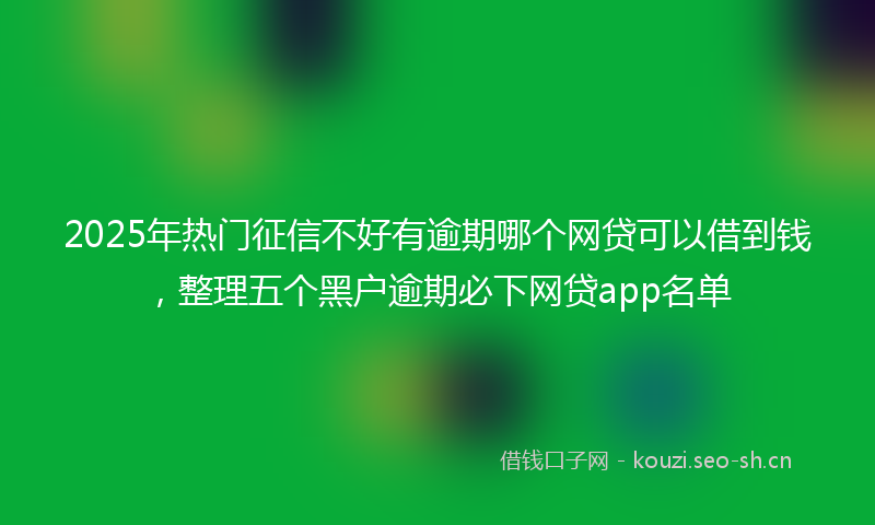 2025年热门征信不好有逾期哪个网贷可以借到钱,整理五个黑户逾期必下网贷app名单