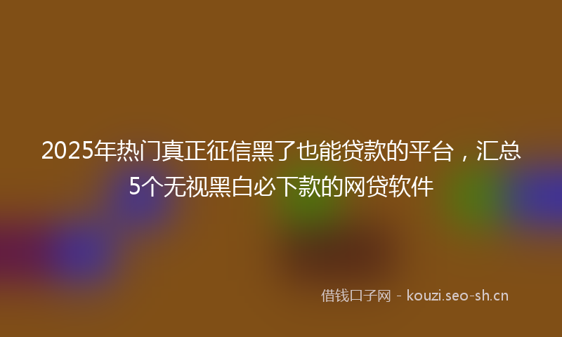 2025年热门真正征信黑了也能贷款的平台，汇总5个无视黑白必下款的网贷软件