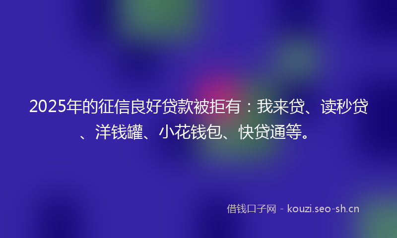 2025年的征信良好贷款被拒有：我来贷、读秒贷、洋钱罐、小花钱包、快贷通等。