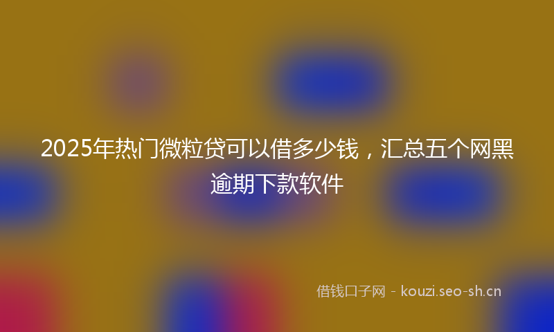 2025年热门微粒贷可以借多少钱,汇总五个网黑逾期下款软件