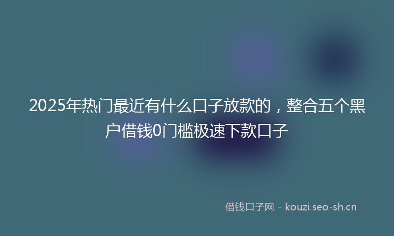 2025年热门最近有什么口子放款的，整合五个黑户借钱0门槛极速下款口子