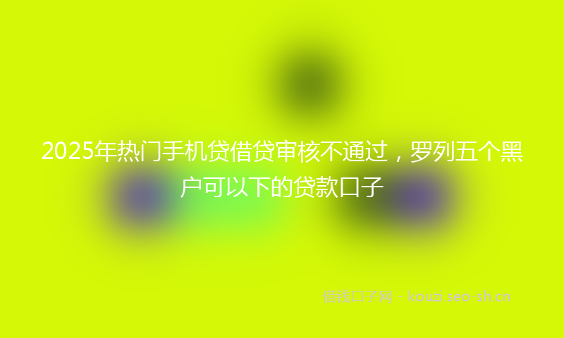 2025年热门手机贷借贷审核不通过，罗列五个黑户可以下的贷款口子