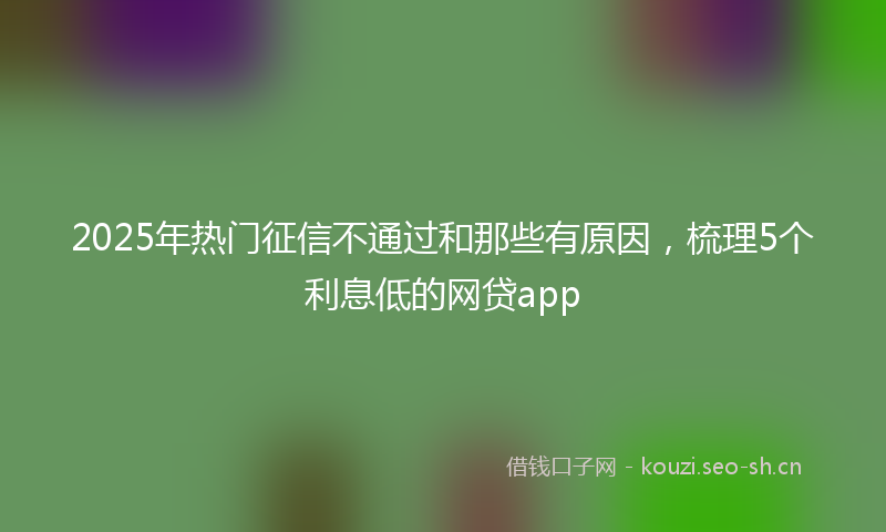2025年热门征信不通过和那些有原因，梳理5个利息低的网贷app