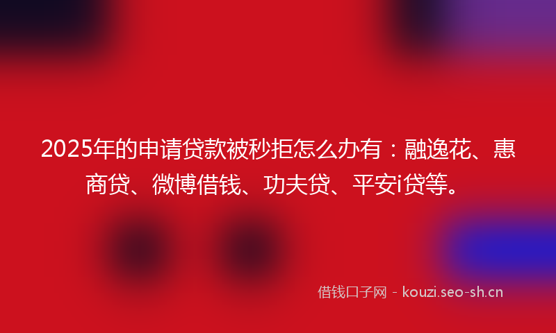 2025年的申请贷款被秒拒怎么办有：融逸花、惠商贷、微博借钱、功夫贷、平安i贷等。