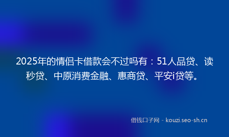 2025年的情侣卡借款会不过吗有：51人品贷、读秒贷、中原消费金融、惠商贷、平安i贷等。