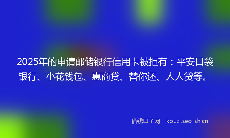 2025年的申请邮储银行信用卡被拒有：平安口袋银行、小花钱包、惠商贷、替你还、人人贷等。