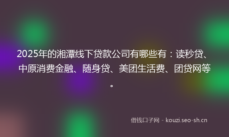 2025年的湘潭线下贷款公司有哪些有:读秒贷、中原消费金融、随身贷、美团生活费、团贷网等。