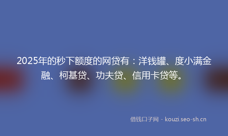 2025年的秒下额度的网贷有：洋钱罐、度小满金融、柯基贷、功夫贷、信用卡贷等。